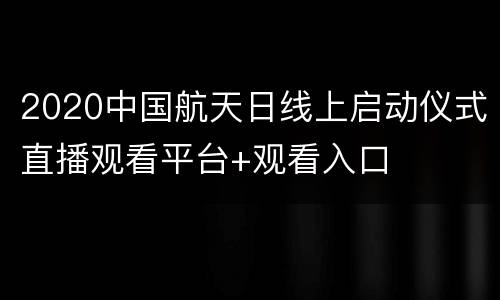 2020中国航天日线上启动仪式直播观看平台+观看入口