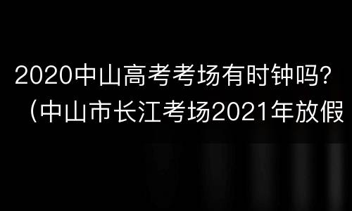 2020中山高考考场有时钟吗？（中山市长江考场2021年放假时间）