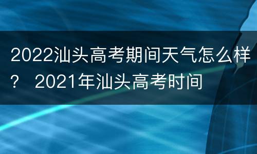 2022汕头高考期间天气怎么样？ 2021年汕头高考时间