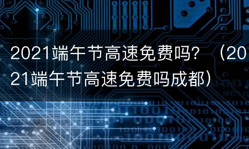 2021端午节高速免费吗？（2021端午节高速免费吗成都）