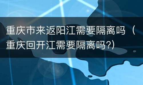 重庆市来返阳江需要隔离吗（重庆回开江需要隔离吗?）