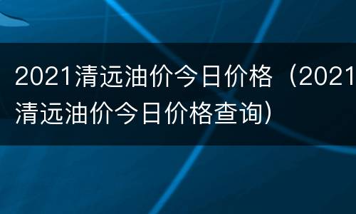 2021清远油价今日价格（2021清远油价今日价格查询）