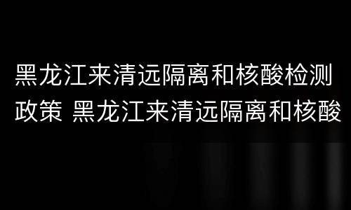 黑龙江来清远隔离和核酸检测政策 黑龙江来清远隔离和核酸检测政策最新