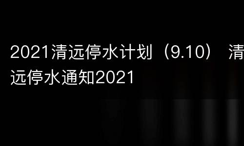 2021清远停水计划（9.10） 清远停水通知2021
