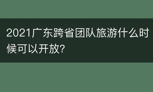 2021广东跨省团队旅游什么时候可以开放？