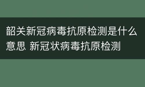韶关新冠病毒抗原检测是什么意思 新冠状病毒抗原检测