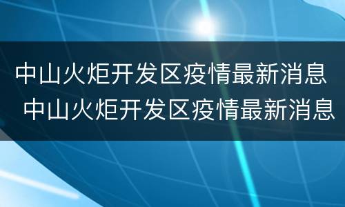 中山火炬开发区疫情最新消息 中山火炬开发区疫情最新消息可以去别的地方吗?
