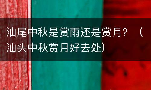 汕尾中秋是赏雨还是赏月？（汕头中秋赏月好去处）