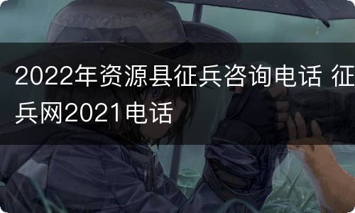 2022年资源县征兵咨询电话 征兵网2021电话