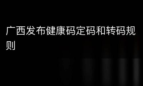 广西发布健康码定码和转码规则
