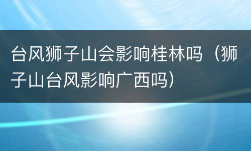台风狮子山会影响桂林吗（狮子山台风影响广西吗）