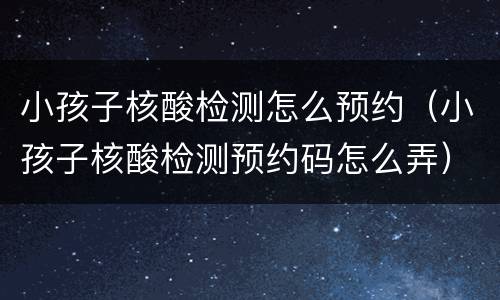 小孩子核酸检测怎么预约（小孩子核酸检测预约码怎么弄）