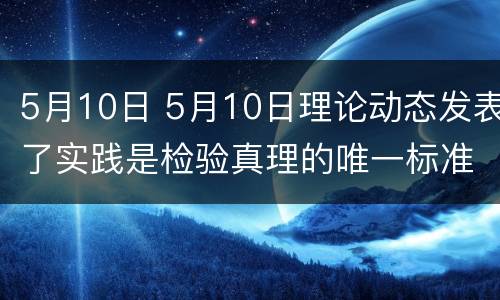 5月10日 5月10日理论动态发表了实践是检验真理的唯一标准一文