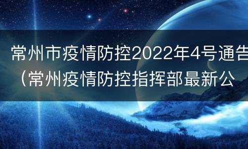 常州市疫情防控2022年4号通告（常州疫情防控指挥部最新公告）