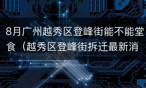 8月广州越秀区登峰街能不能堂食（越秀区登峰街拆迁最新消息）