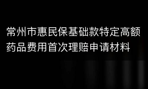 常州市惠民保基础款特定高额药品费用首次理赔申请材料