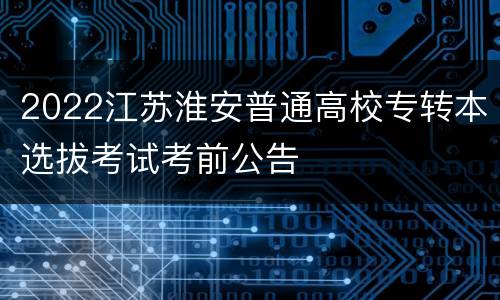 2022江苏淮安普通高校专转本选拔考试考前公告