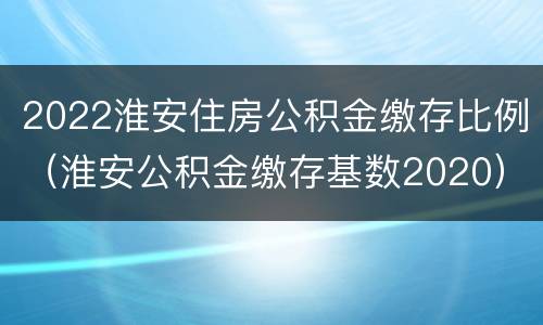 2022淮安住房公积金缴存比例（淮安公积金缴存基数2020）