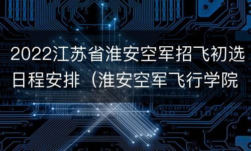 2022江苏省淮安空军招飞初选日程安排（淮安空军飞行学院）