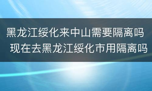 黑龙江绥化来中山需要隔离吗 现在去黑龙江绥化市用隔离吗