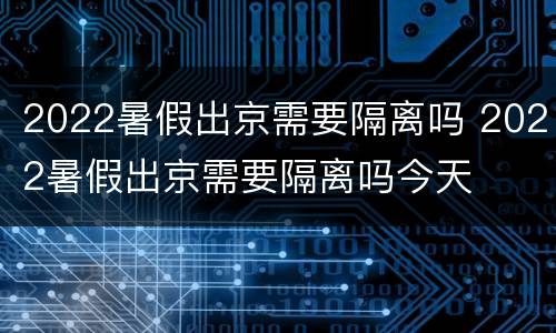 2022暑假出京需要隔离吗 2022暑假出京需要隔离吗今天
