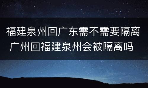 福建泉州回广东需不需要隔离 广州回福建泉州会被隔离吗