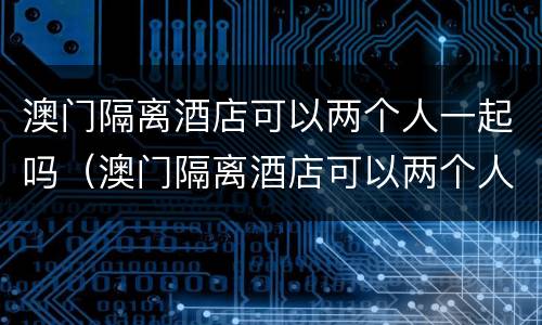 澳门隔离酒店可以两个人一起吗（澳门隔离酒店可以两个人一起吗知乎）