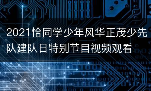 2021恰同学少年风华正茂少先队建队日特别节目视频观看