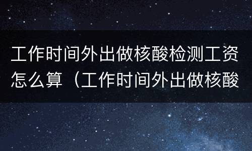 工作时间外出做核酸检测工资怎么算（工作时间外出做核酸检测工资怎么算的）