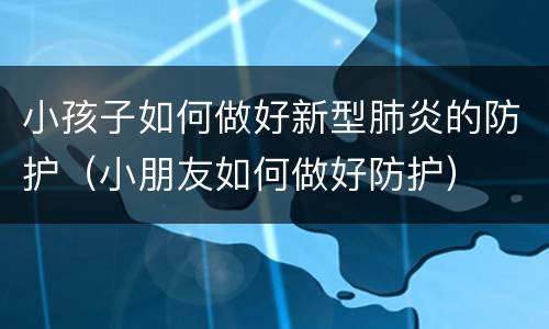 小孩子如何做好新型肺炎的防护（小朋友如何做好防护）