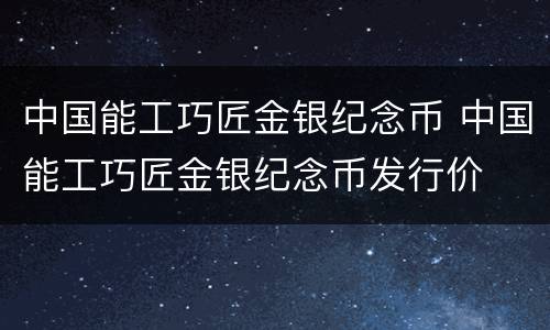 中国能工巧匠金银纪念币 中国能工巧匠金银纪念币发行价