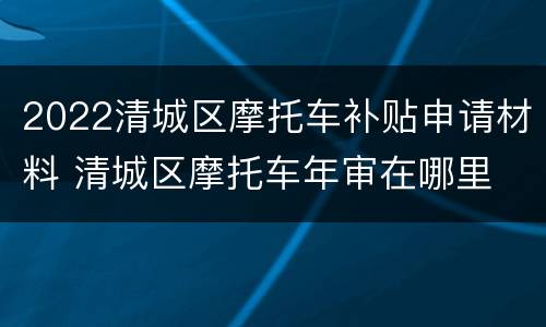 2022清城区摩托车补贴申请材料 清城区摩托车年审在哪里