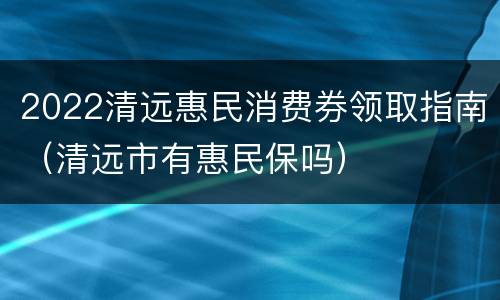2022清远惠民消费券领取指南（清远市有惠民保吗）
