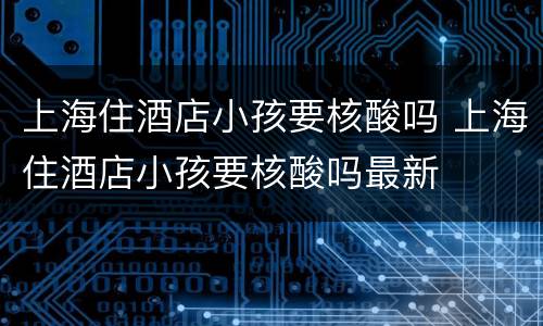 上海住酒店小孩要核酸吗 上海住酒店小孩要核酸吗最新