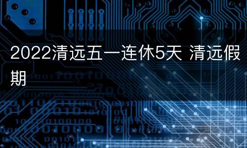 2022清远五一连休5天 清远假期