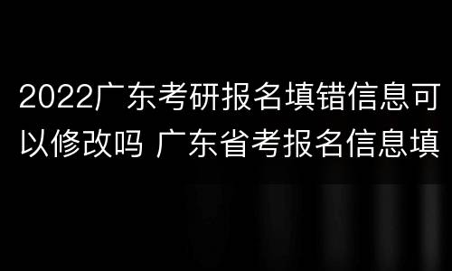2022广东考研报名填错信息可以修改吗 广东省考报名信息填错
