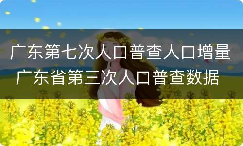 广东第七次人口普查人口增量 广东省第三次人口普查数据
