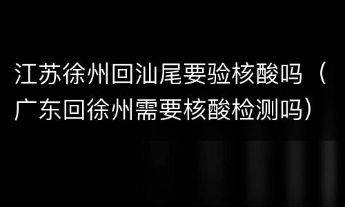 江苏徐州回汕尾要验核酸吗（广东回徐州需要核酸检测吗）
