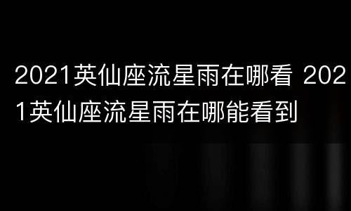 2021英仙座流星雨在哪看 2021英仙座流星雨在哪能看到