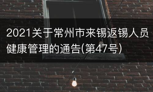 2021关于常州市来锡返锡人员健康管理的通告(第47号)