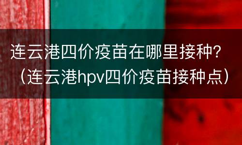 连云港四价疫苗在哪里接种？（连云港hpv四价疫苗接种点）