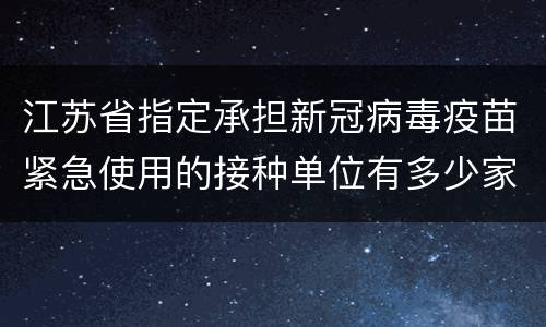 江苏省指定承担新冠病毒疫苗紧急使用的接种单位有多少家？