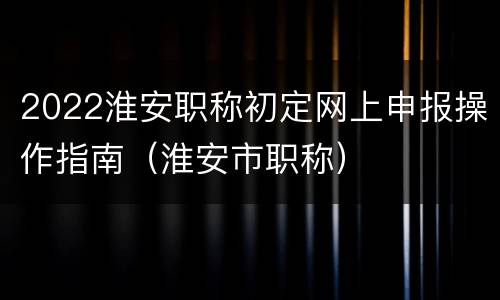 2022淮安职称初定网上申报操作指南（淮安市职称）