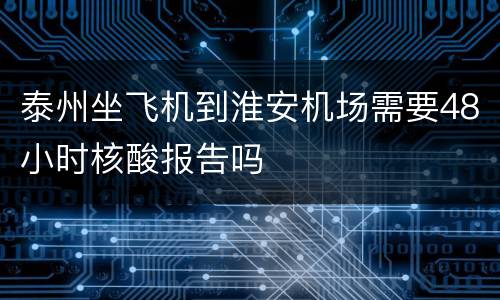泰州坐飞机到淮安机场需要48小时核酸报告吗