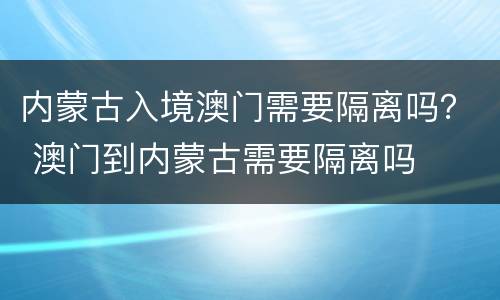 内蒙古入境澳门需要隔离吗？ 澳门到内蒙古需要隔离吗