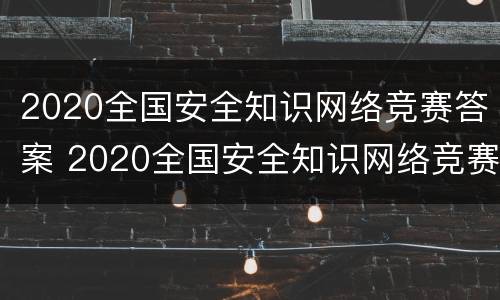 2020全国安全知识网络竞赛答案 2020全国安全知识网络竞赛答案解析