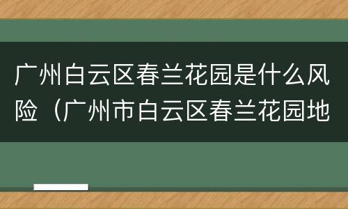 广州白云区春兰花园是什么风险（广州市白云区春兰花园地址）