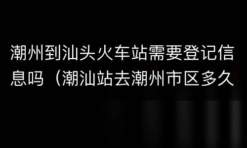 潮州到汕头火车站需要登记信息吗（潮汕站去潮州市区多久）
