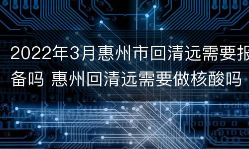 2022年3月惠州市回清远需要报备吗 惠州回清远需要做核酸吗