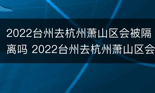 2022台州去杭州萧山区会被隔离吗 2022台州去杭州萧山区会被隔离吗现在